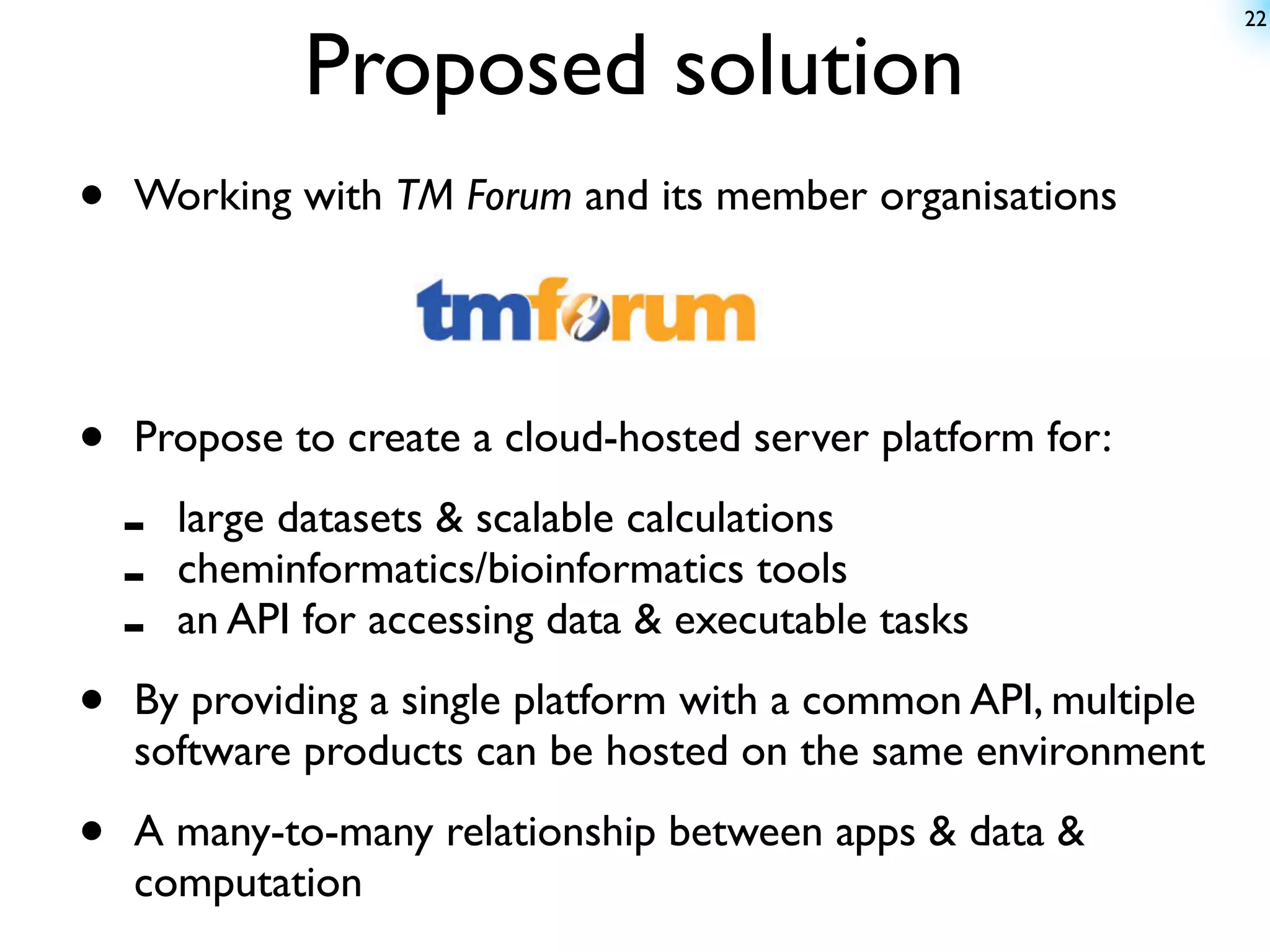 22


               Proposed solution
•   Working with TM Forum and its member organisations




•   Propose to create a cloud-hosted server platform for:

    -   large datasets & scalable calculations
    -   cheminformatics/bioinformatics tools
    -   an API for accessing data & executable tasks

•   By providing a single platform with a common API, multiple
    software products can be hosted on the same environment

•   A many-to-many relationship between apps & data &
    computation
 