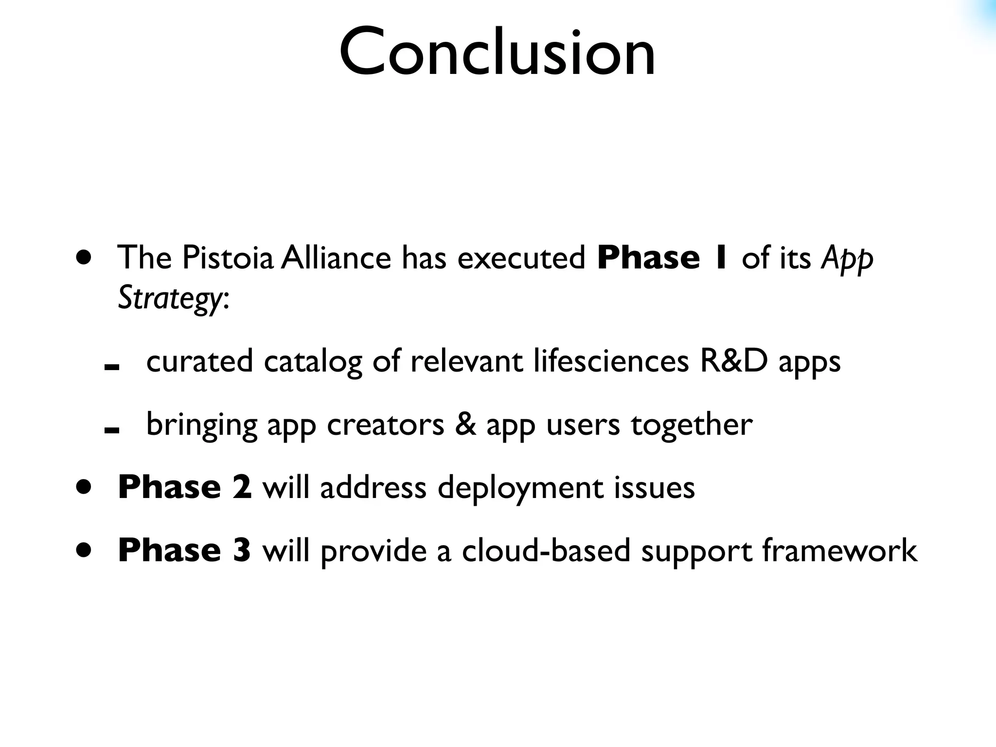 Conclusion

•   The Pistoia Alliance has executed Phase 1 of its App
    Strategy:

    -   curated catalog of relevant lifesciences R&D apps

    -   bringing app creators & app users together

•   Phase 2 will address deployment issues

•   Phase 3 will provide a cloud-based support framework
 