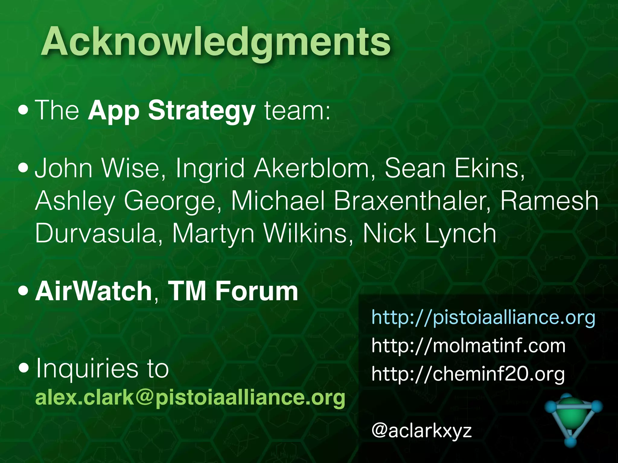 Acknowledgments
• The App Strategy team:

• John Wise, Ingrid Akerblom, Sean Ekins,
  Ashley George, Michael Braxenthaler, Ramesh
  Durvasula, Martyn Wilkins, Nick Lynch

• AirWatch, TM Forum
                                  http://pistoiaalliance.org
                                  http://molmatinf.com
• Inquiries to                    http://cheminf20.org
 alex.clark@pistoiaalliance.org
                                  @aclarkxyz
 