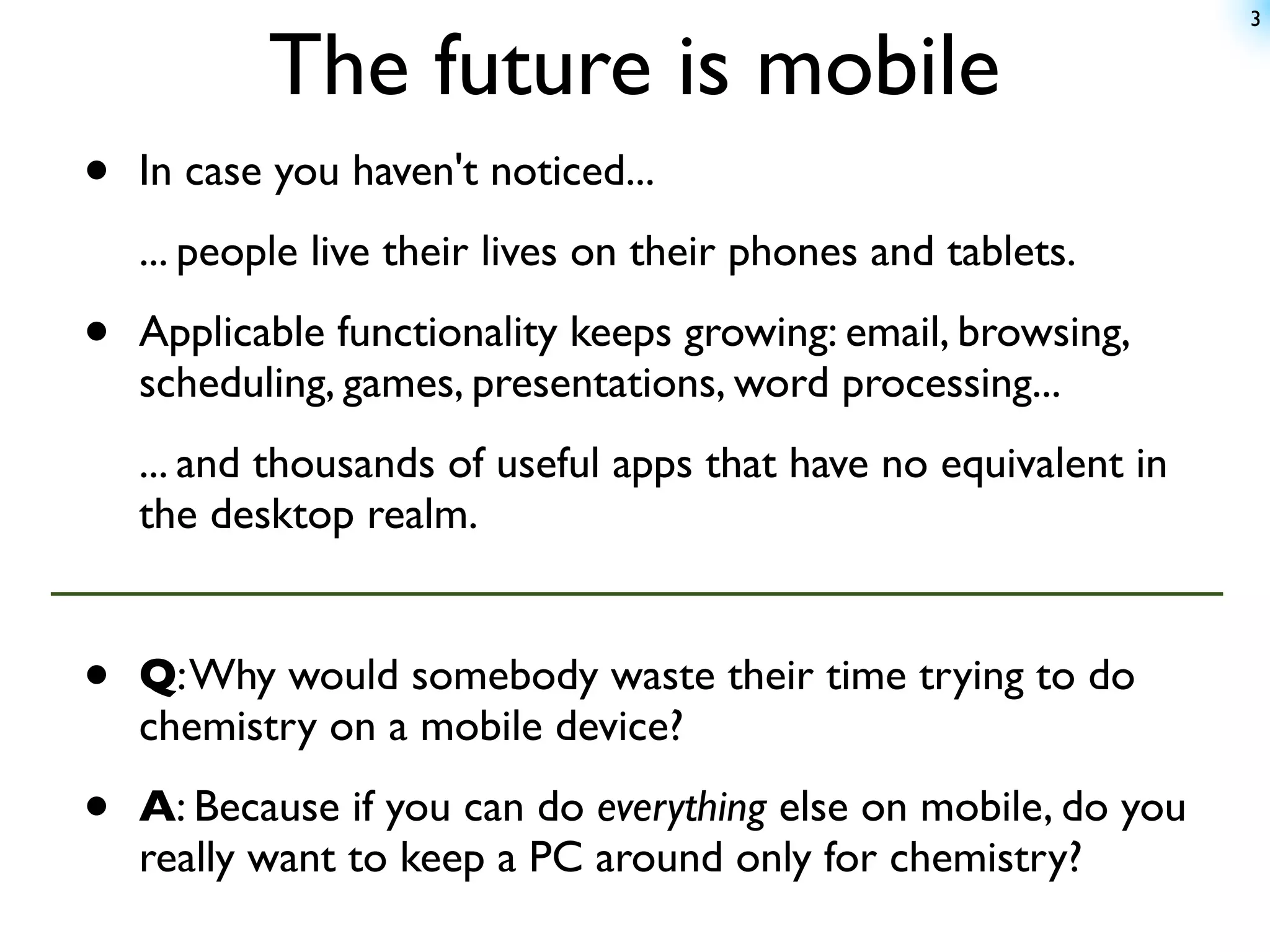 3


           The future is mobile
•   In case you haven't noticed...
    ... people live their lives on their phones and tablets.

•   Applicable functionality keeps growing: email, browsing,
    scheduling, games, presentations, word processing...
    ... and thousands of useful apps that have no equivalent in
    the desktop realm.


•   Q: Why would somebody waste their time trying to do
    chemistry on a mobile device?

•   A: Because if you can do everything else on mobile, do you
    really want to keep a PC around only for chemistry?
 