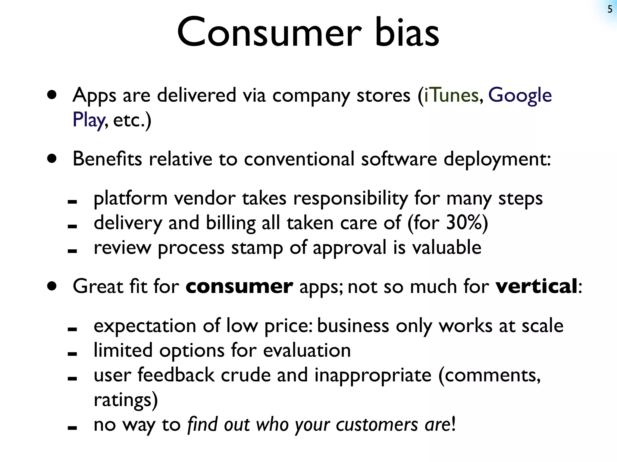 5


                 Consumer bias
•   Apps are delivered via company stores (iTunes, Google
    Play, etc.)

•   Beneﬁts relative to conventional software deployment:

    -   platform vendor takes responsibility for many steps
    -   delivery and billing all taken care of (for 30%)
    -   review process stamp of approval is valuable

•   Great ﬁt for consumer apps; not so much for vertical:

    -   expectation of low price: business only works at scale
    -   limited options for evaluation
    -   user feedback crude and inappropriate (comments,
        ratings)
    -   no way to ﬁnd out who your customers are!
 