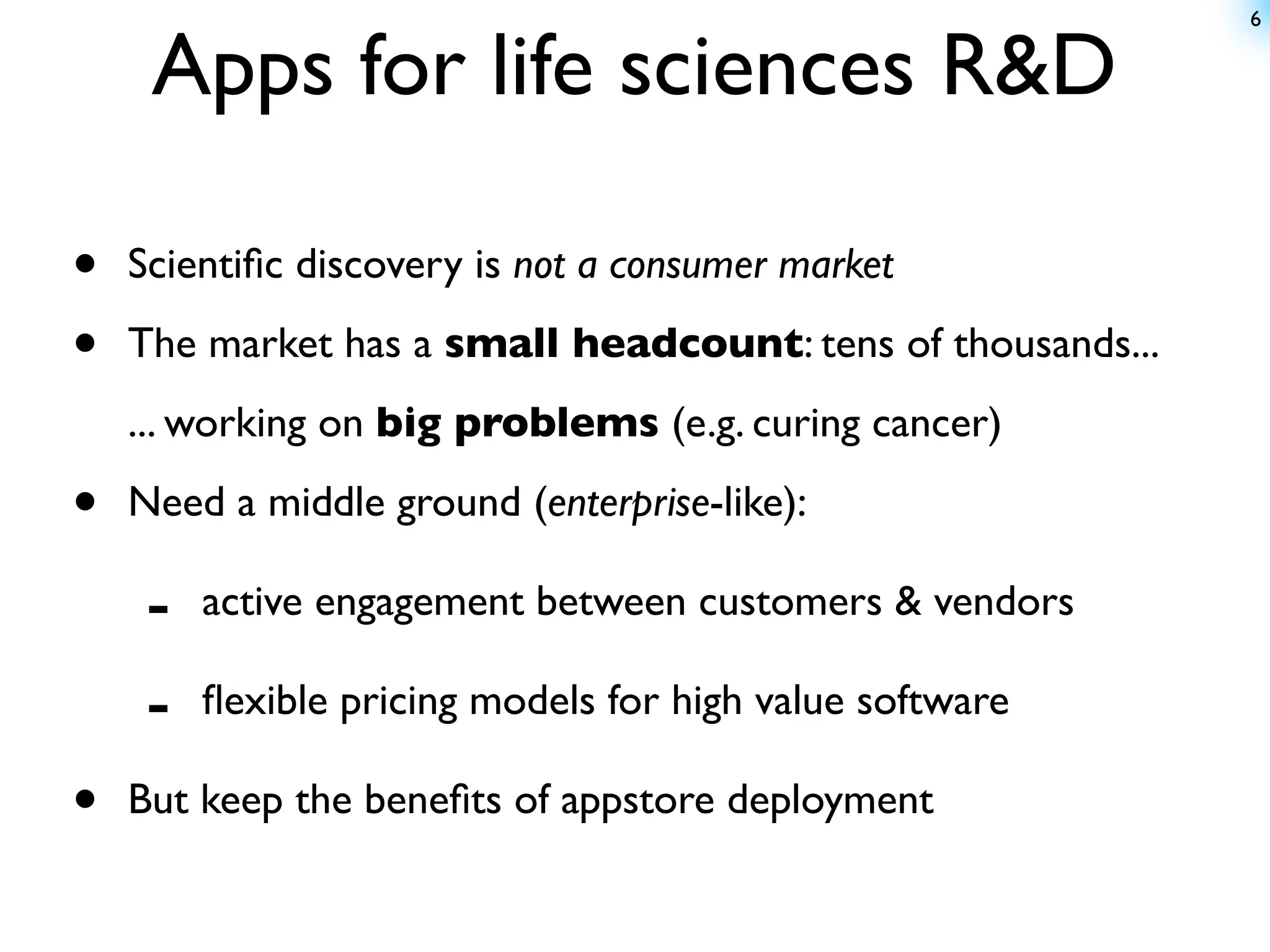 6


     Apps for life sciences R&D

•   Scientiﬁc discovery is not a consumer market

•   The market has a small headcount: tens of thousands...
    ... working on big problems (e.g. curing cancer)

•   Need a middle ground (enterprise-like):

     -   active engagement between customers & vendors

     -   ﬂexible pricing models for high value software

•   But keep the beneﬁts of appstore deployment
 