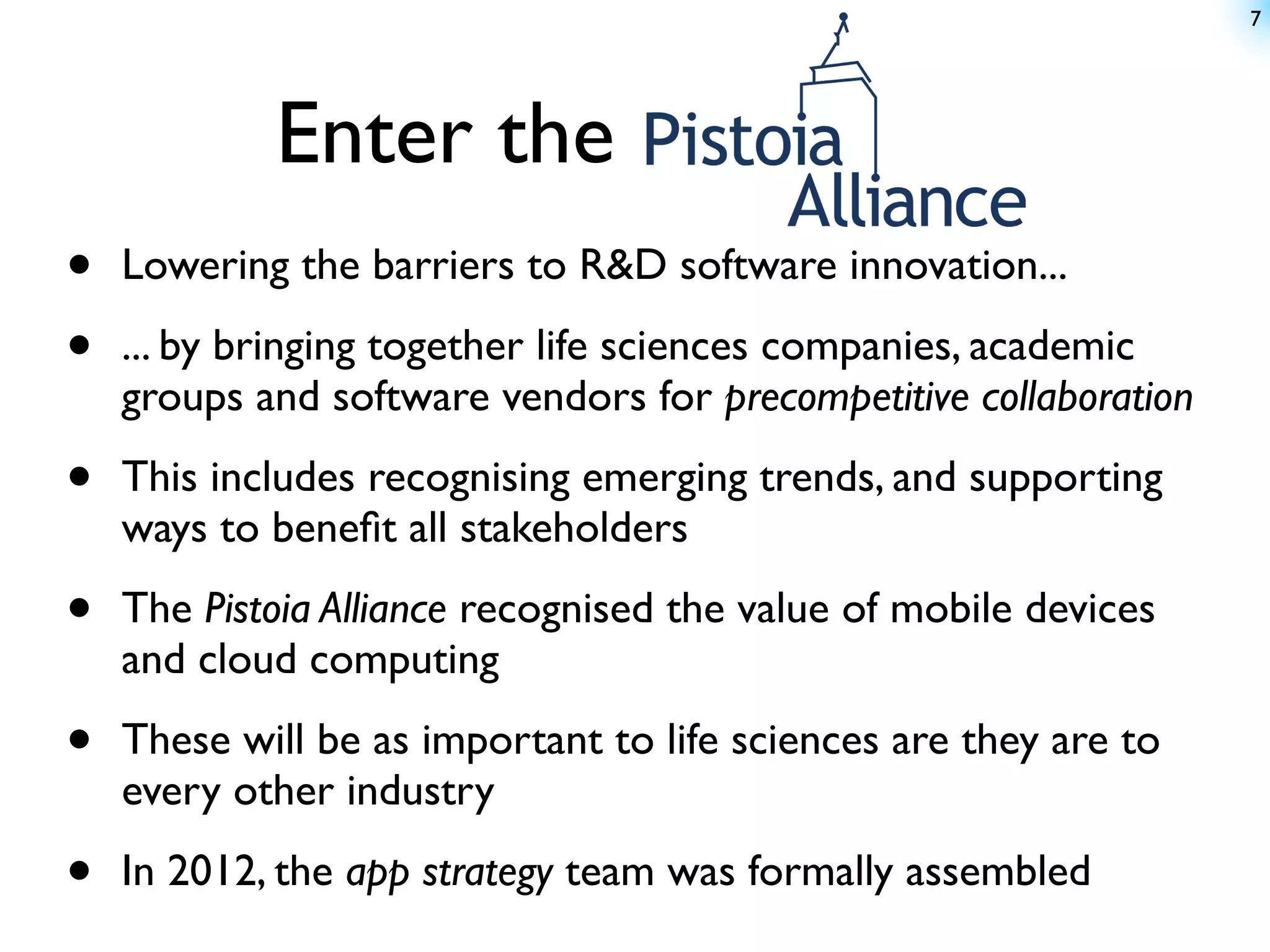 7




            Enter the
•   Lowering the barriers to R&D software innovation...

•   ... by bringing together life sciences companies, academic
    groups and software vendors for precompetitive collaboration

•   This includes recognising emerging trends, and supporting
    ways to beneﬁt all stakeholders

•   The Pistoia Alliance recognised the value of mobile devices
    and cloud computing

•   These will be as important to life sciences are they are to
    every other industry

•   In 2012, the app strategy team was formally assembled
 