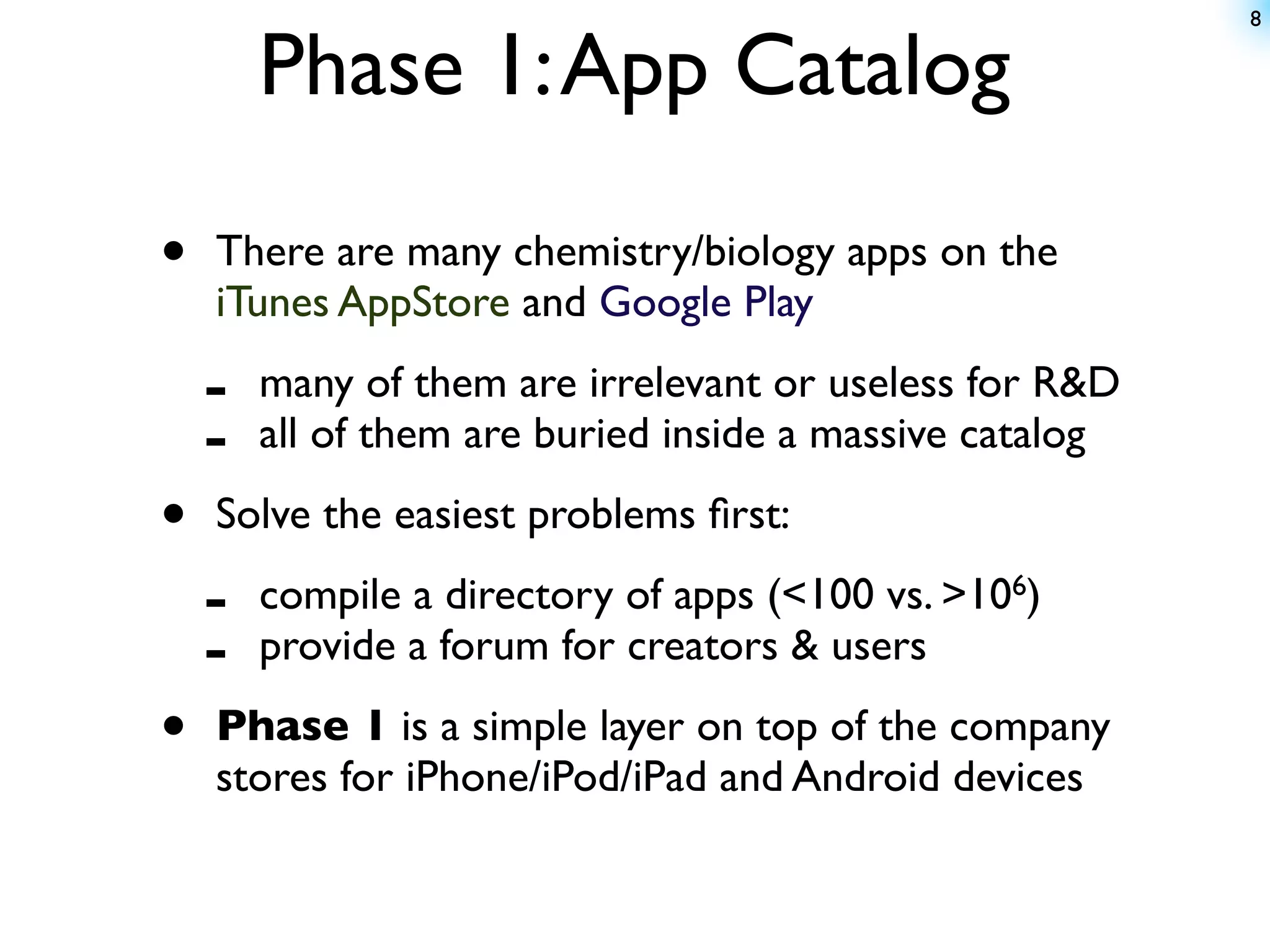 8


        Phase 1: App Catalog

•   There are many chemistry/biology apps on the
    iTunes AppStore and Google Play

    -   many of them are irrelevant or useless for R&D
    -   all of them are buried inside a massive catalog

•   Solve the easiest problems ﬁrst:

    -   compile a directory of apps (<100 vs. >106)
    -   provide a forum for creators & users

•   Phase 1 is a simple layer on top of the company
    stores for iPhone/iPod/iPad and Android devices
 