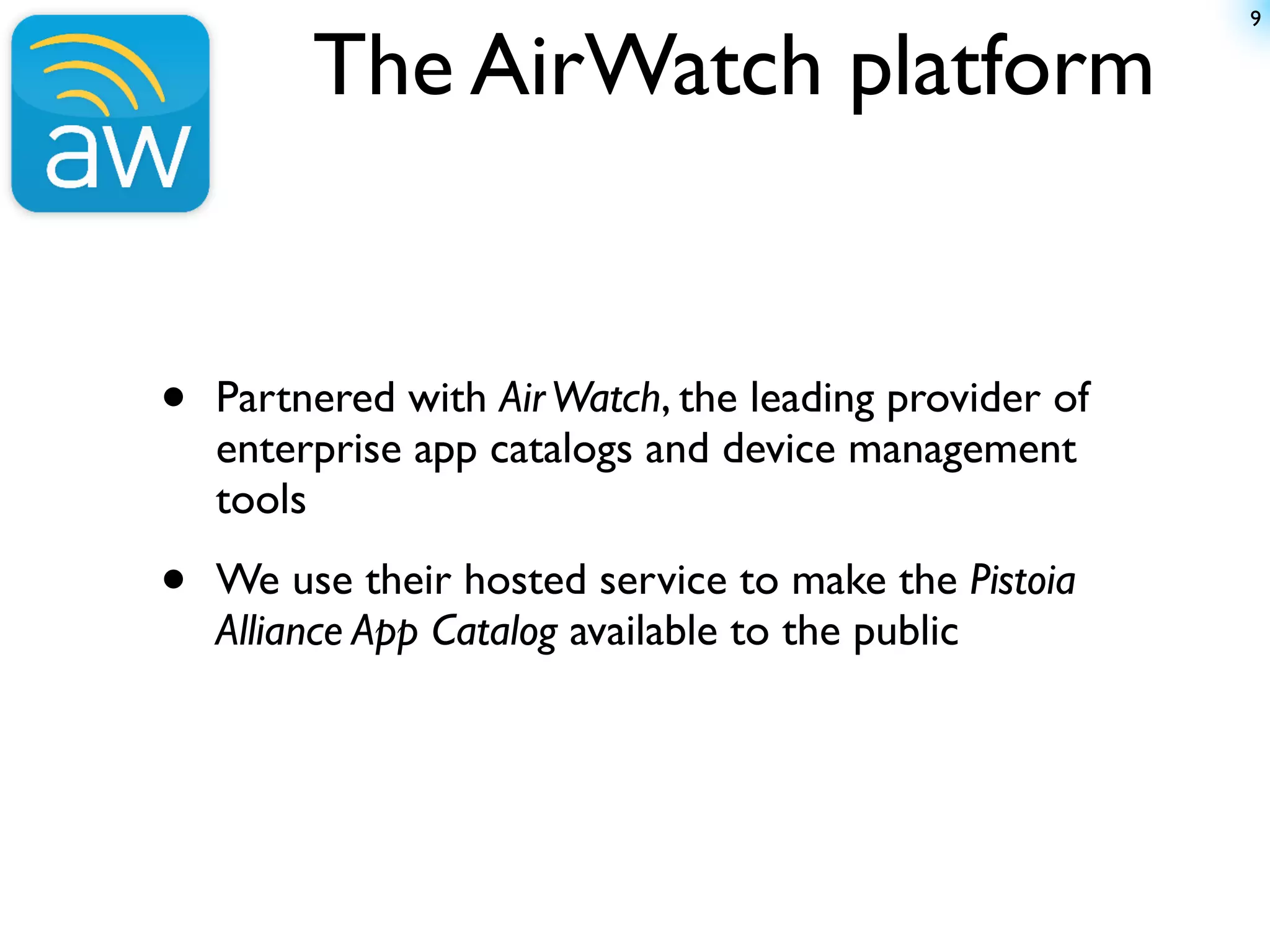 9


         The AirWatch platform


•   Partnered with Air Watch, the leading provider of
    enterprise app catalogs and device management
    tools

•   We use their hosted service to make the Pistoia
    Alliance App Catalog available to the public
 