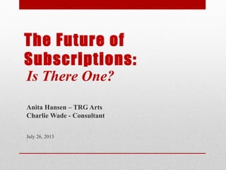 The Future of
Subscriptions:
Is There One?
Anita Hansen – TRG Arts
Charlie Wade - Consultant
July 26, 2013
•
 