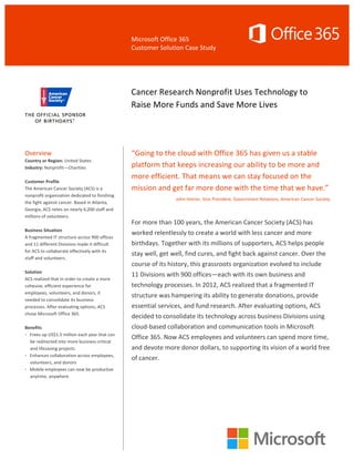 Microsoft	Office	365	
Customer	Solution	Case	Study	
	 	
	 	
	
	
Cancer	Research	Nonprofit	Uses	Technology	to	
Raise	More	Funds	and	Save	More	Lives	
	
	
	
	
	
Overview	
Country	or	Region:	United	States	
Industry:	Nonprofit—Charities	
	
Customer	Profile	
The	American	Cancer	Society	(ACS)	is	a	
nonprofit	organization	dedicated	to	finishing	
the	fight	against	cancer.	Based	in	Atlanta,	
Georgia,	ACS	relies	on	nearly	6,200	staff	and	
millions	of	volunteers.	
	
Business	Situation	
A	fragmented	IT	structure	across	900	offices	
and	11	different	Divisions	made	it	difficult	
for	ACS	to	collaborate	effectively	with	its	
staff	and	volunteers.	
	
Solution	
ACS	realized	that	in	order	to	create	a	more	
cohesive,	efficient	experience	for	
employees,	volunteers,	and	donors,	it	
needed	to	consolidate	its	business	
processes.	After	evaluating	options,	ACS	
chose	Microsoft	Office	365.		
	
Benefits	
• Frees	up	US$1.5	million	each	year	that	can	
be	redirected	into	more	business-critical	
and	lifesaving	projects	
• Enhances	collaboration	across	employees,	
volunteers,	and	donors	
• Mobile	employees	can	now	be	productive	
anytime,	anywhere	
	 	
“Going	to	the	cloud	with	Office	365	has	given	us	a	stable	
platform	that	keeps	increasing	our	ability	to	be	more	and	
more	efficient.	That	means	we	can	stay	focused	on	the	
mission	and	get	far	more	done	with	the	time	that	we	have.”		
John	Hoctor,	Vice	President,	Government	Relations,	American	Cancer	Society	
	
	 	
For	more	than	100	years,	the	American	Cancer	Society	(ACS)	has	
worked	relentlessly	to	create	a	world	with	less	cancer	and	more	
birthdays.	Together	with	its	millions	of	supporters,	ACS	helps	people	
stay	well,	get	well,	find	cures,	and	fight	back	against	cancer.	Over	the	
course	of	its	history,	this	grassroots	organization	evolved	to	include	
11	Divisions	with	900	offices—each	with	its	own	business	and	
technology	processes.	In	2012,	ACS	realized	that	a	fragmented	IT	
structure	was	hampering	its	ability	to	generate	donations,	provide	
essential	services,	and	fund	research.	After	evaluating	options,	ACS	
decided	to	consolidate	its	technology	across	business	Divisions	using	
cloud-based	collaboration	and	communication	tools	in	Microsoft	
Office	365.	Now	ACS	employees	and	volunteers	can	spend	more	time,	
and	devote	more	donor	dollars,	to	supporting	its	vision	of	a	world	free	
of	cancer.	
	
	 	 	 	
	
	 	
			
 