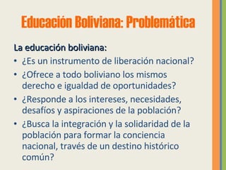 Educación Boliviana: Problemática La educación boliviana: ¿Es un instrumento de liberación nacional? ¿Ofrece a todo boliviano los mismos  derecho e igualdad de oportunidades? ¿Responde a los intereses, necesidades, desafíos y aspiraciones de la población? ¿Busca la integración y la solidaridad de la población para formar la conciencia nacional, través de un destino histórico común? 