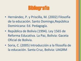 Bibliografía Hernández, P. y Priscilla, M. (2002) Filosofía de la educación. Santo Domingo,República Dominicana: Ed. Pedagogía. República de Bolivia (1994). Ley 1565 de Reforma Educativa. La Paz, Bolivia: Gaceta Oficial de Bolivia. Soria, C. (2005) Introducción a la filosofía de la educación. Santa Cruz, Bolivia: UAGRM 
