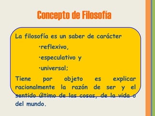 Concepto de Filosofía La filosofía es un saber de carácter  reflexivo, especulativo y universal; Tiene por objeto es explicar racionalmente la razón de ser y el sentido último de las cosas, de la vida o del mundo. 