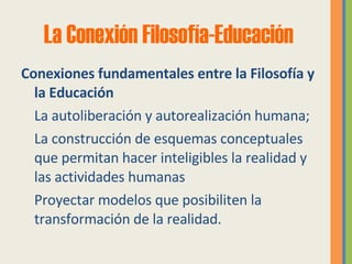 La Conexión Filosofía- Educación Conexiones fundamentales entre la Filosofía y la Educación  La autoliberación y autorealización humana;  La construcción de esquemas conceptuales que permitan hacer inteligibles la realidad y las actividades humanas  Proyectar modelos que posibiliten la transformación de la realidad. 