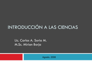 INTRODUCCIÓN A LAS CIENCIAS Lic. Carlos A. Soria M. M.Sc. Mirian Borja Agosto, 2008 
