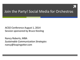 
Join the Party! Social Media for Orchestras
Nancy Roberts, MBA
Sustainable Communication Strategies
nancy@leapingotter.com
ACSO Conference August 1, 2014
Session sponsored by Bruce Kiesling
 