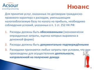 Для принятия услуг, оказанных по договорам гражданско-
правового характера к расходам, уменьшающим
налогооблагаемую базу по налогу на прибыль, необходимо
соблюдения условий, указанных в п. 1 ст. 252 НК РФ:

1. Расходы должны быть обоснованными (экономически
   оправданные затраты, оценка которых выражена в
   денежной форме)
2. Расходы должны быть документально подтверждёнными
3. Расходами признаются любые затраты при условии, что они
   произведены для осуществления деятельности,
   направленной на получение дохода


                                                             11
 