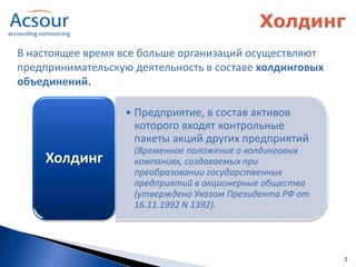 В настоящее время все больше организаций осуществляют
предпринимательскую деятельность в составе холдинговых
объединений.

                   • Предприятие, в состав активов
                     которого входят контрольные
                     пакеты акций других предприятий
                    (Временное положение о холдинговых
    Холдинг         компаниях, создаваемых при
                    преобразовании государственных
                    предприятий в акционерные общества
                    (утверждено Указом Президента РФ от
                    16.11.1992 N 1392).




                                                          2
 