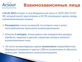 С 01.01.2012 вступает в силу Федеральный закон от 18.07.2011 N 227-
ФЗ, который внесёт ряд поправок в НК РФ, касающихся сделок между
взаимозависимыми лицами:

 Расширяется список оснований, по которым лица в целях
  налогообложения признаются взаимозависимыми

 Описаны 5 методов, используемых при определении доходов
  (прибыли, выручки) в сделках, сторонами которых являются
  взаимозависимые лица

 Из числа контролируемых сделок исключаются товарообменные
  (бартерные) операции и сделки с 20%-м отклонением от обычного
  уровня цен, применяемых налогоплательщиком

                                                                      4
 