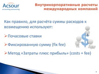 Внутрикорпоративные расчеты
                   международных компаний


Как правило, для расчёта суммы расходов к
возмещению используют:

Почасовые ставки
Фиксированную сумму (fix fee)
Метод «Затраты плюс прибыль» (costs + fee)



                                              8
 
