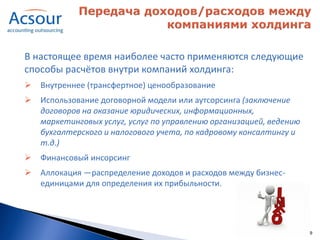 В настоящее время наиболее часто применяются следующие
способы расчётов внутри компаний холдинга:
   Внутреннее (трансфертное) ценообразование
   Использование договорной модели или аутсорсинга (заключение
    договоров на оказание юридических, информационных,
    маркетинговых услуг, услуг по управлению организацией, ведению
    бухгалтерского и налогового учета, по кадровому консалтингу и
    т.д.)
   Финансовый инсорсинг
   Аллокация —распределение доходов и расходов между бизнес-
    единицами для определения их прибыльности.




                                                                     9
 