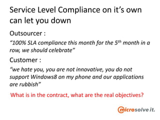 Service Level Compliance on it’s own
can let you down
Outsourcer :
“100% SLA compliance this month for the 5th month in a
row, we should celebrate”
Customer :
“we hate you, you are not innovative, you do not
support Windows8 on my phone and our applications
are rubbish”
What is in the contract, what are the real objectives?
 