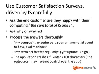 Use Customer Satisfaction Surveys,
driven by IS carefully
• Ask the end customer are they happy with their
computing ( the sum total of IS and IT )
• Ask why or why not
• Process the answers thoroughly
– “my computing experience is poor as I am not allowed
to have dual monitors”
– “my terminal freezes regularly” ( yet uptime is high )
– The application crashes if I enter >100 characters ( the
outsourcer may have no control over the app )
 