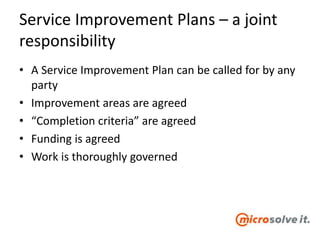 Service Improvement Plans – a joint
responsibility
• A Service Improvement Plan can be called for by any
party
• Improvement areas are agreed
• “Completion criteria” are agreed
• Funding is agreed
• Work is thoroughly governed
 