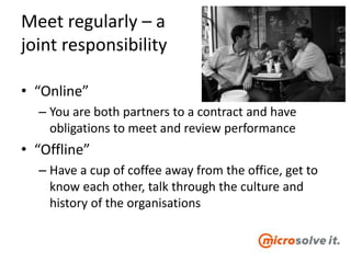 Meet regularly – a
joint responsibility
• “Online”
– You are both partners to a contract and have
obligations to meet and review performance
• “Offline”
– Have a cup of coffee away from the office, get to
know each other, talk through the culture and
history of the organisations
 