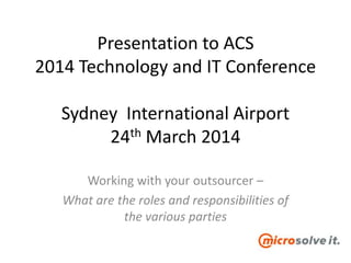 Presentation to ACS
2014 Technology and IT Conference
Sydney International Airport
24th March 2014
Working with your outsourcer –
What are the roles and responsibilities of
the various parties
 