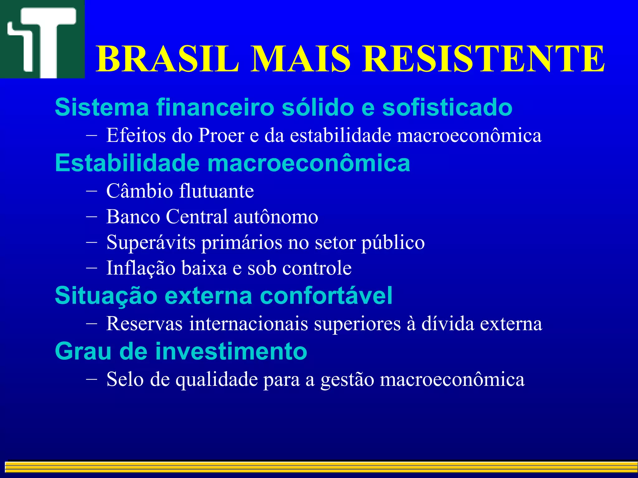 BRASIL MAIS RESISTENTE
Sistema financeiro sólido e sofisticado
– Efeitos do Proer e da estabilidade macroeconômica
Estabilidade macroeconômica
– Câmbio flutuante
– Banco Central autônomo
– Superávits primários no setor público
– Inflação baixa e sob controle
Situação externa confortável
– Reservas internacionais superiores à dívida externa
Grau de investimento
– Selo de qualidade para a gestão macroeconômica
 