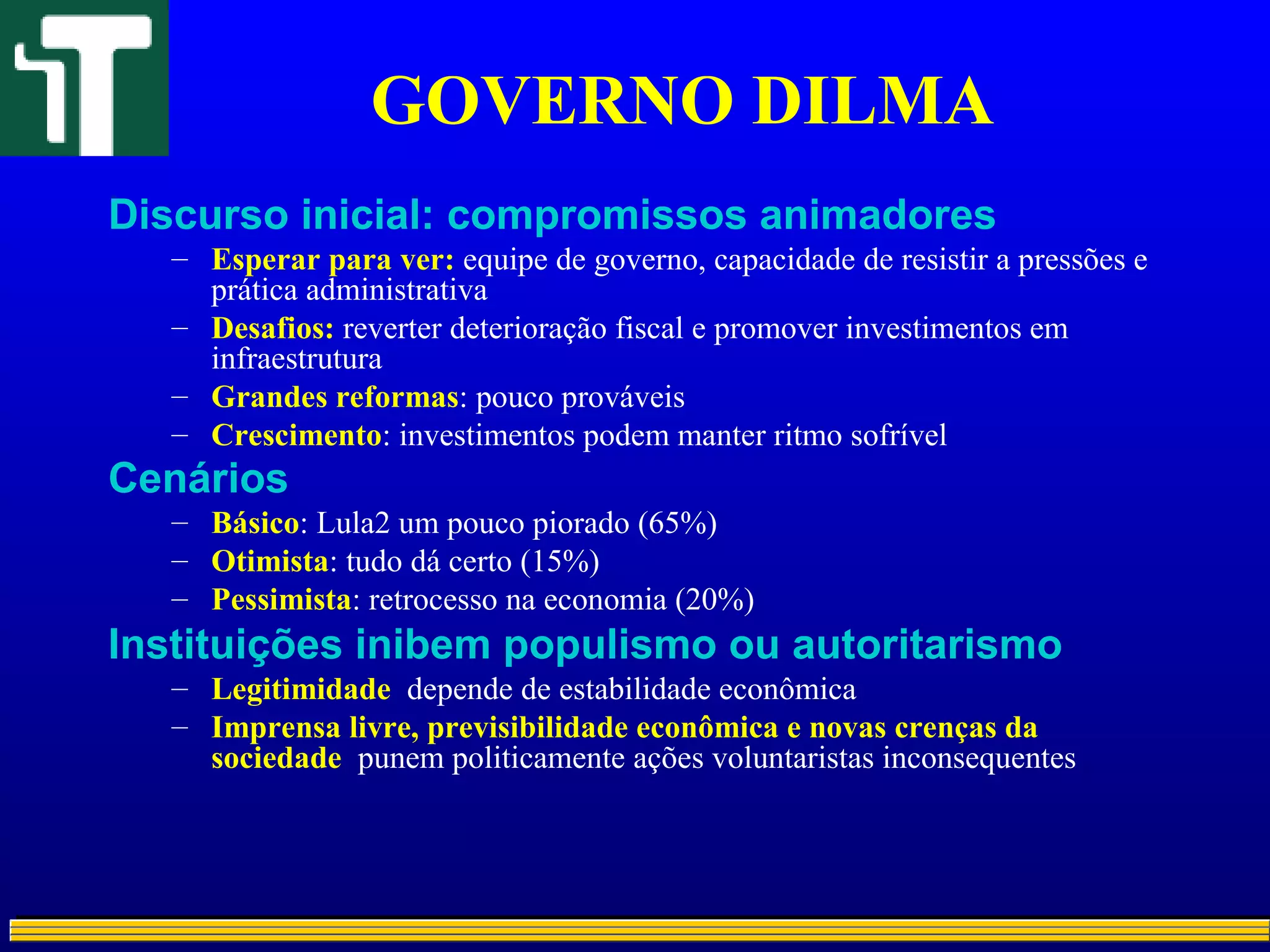 GOVERNO DILMA
Discurso inicial: compromissos animadores
– Esperar para ver: equipe de governo, capacidade de resistir a pressões e
prática administrativa
– Desafios: reverter deterioração fiscal e promover investimentos em
infraestrutura
– Grandes reformas: pouco prováveis
– Crescimento: investimentos podem manter ritmo sofrível
Cenários
– Básico: Lula2 um pouco piorado (65%)
– Otimista: tudo dá certo (15%)
– Pessimista: retrocesso na economia (20%)
Instituições inibem populismo ou autoritarismo
– Legitimidade depende de estabilidade econômica
– Imprensa livre, previsibilidade econômica e novas crenças da
sociedade punem politicamente ações voluntaristas inconsequentes
 