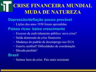CRISE FINANCEIRA MUNDIAL
MUDA DE NATUREZA
Depressão/deflação pouco provável
– Lições dos anos 1930 foram aprendidas
Países ricos: baixo crescimento
– Excesso de endividamento público: nova crise?
– Saída demorada da crise financeira
– Mudança do padrão de desemprego nos EUA
– Guerra cambial? Dificuldades de coordenação
– Década perdida?
Brasil
– Saímos bem da crise. País mais resistente
 