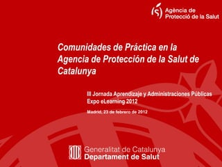 Comunidades de Práctica en la
Agencia de Protección de la Salut de
Catalunya
Madrid, 23 de febrero de 2012
III Jornada Aprendizaje y Administraciones Públicas
Expo eLearning 2012
 