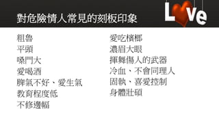 對危險情人常見的刻板印象
粗魯
平頭
嗓門大
愛喝酒
脾氣不好、愛生氣
教育程度低
不修邊幅
愛吃檳榔
濃眉大眼
揮舞傷人的武器
冷血、不會同理人
固執、喜愛控制
身體壯碩
 