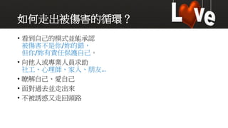 如何走出被傷害的循環？
• 看到自己的模式並能承認
被傷害不是你/妳的錯，
但你/妳有責任保護自己。
• 向他人或專業人員求助
社工、心理師、家人、朋友…
• 瞭解自己、愛自己
• 面對過去並走出來
• 不被誘惑又走回頭路
 