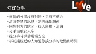 好好分手
•愛情的分開沒有對錯，只有不適合
•清清楚楚的訊息，別再藕斷絲連
•回想對方的狀況，找人彩排、演練
•分手場地宜人多
•提分手時評估現場安全
•事前讓親近的人知道你談分手的地點和時間
 