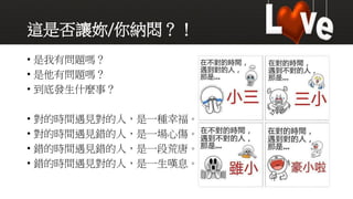 這是否讓妳/你納悶？！
• 是我有問題嗎？
• 是他有問題嗎？
• 到底發生什麼事？
• 對的時間遇見對的人，是一種幸福。
• 對的時間遇見錯的人，是一場心傷。
• 錯的時間遇見錯的人，是一段荒唐。
• 錯的時間遇見對的人，是一生嘆息。
 