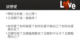 談戀愛
•學校沒有教；自己學！
•父母親不准；偷偷來！
•如何愛？如何被愛？如何在愛中做自己？如何在愛
裡自在？
•怎麼吵架？怎麼處理衝突？怎麼和平分手？怎麼整
理自己？
 