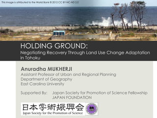 This image is attributed to the World Bank © 2012 CC BY-NC-ND 2.0




               HOLDING GROUND:
               Negotiating Recovery Through Land Use Change Adaptation
               in Tohoku

                Anuradha MUKHERJI
                Assistant Professor of Urban and Regional Planning
                Department of Geography
                East Carolina University

                Supported By:             Japan Society for Promotion of Science Fellowship
                                          JAPAN FOUNDATION
 