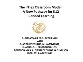 The	
  i2Flex	
  Classroom	
  Model:	
  	
  
A	
  New	
  Pathway	
  for	
  K12	
  	
  
Blended	
  Learning	
  
	
  
S.	
  GIALAMAS	
  &	
  M.D.	
  AVGERINOU	
  
WITH	
  
D.	
  ANDRIKOPOULOS,	
  M.	
  KATSIYIANNI,	
  
H.	
  ARNOLD,	
  J.	
  GRIGOROPOULOS,	
  	
  
L.	
  RONTOGIANNIS,	
  A.	
  DIMITROPOULOS,	
  &	
  D.	
  NELSON	
  
ICODL2015-­‐	
  ATHENS	
  GR	
  
	
  
 