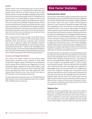 14 Cancer Facts & Figures for African Americans 2011-2012 
Deaths 
Prostate cancer is the second leading cause of cancer death in African American men. It is estimated that 5,300 deaths from prostate cancer will occur in African American men in 2011. African American men have the highest mortality rate for prostate cancer of any racial or ethnic group in the US. The death rate for prostate cancer is 2.4 times higher in African American men than in white men (Table 4, page 12). This difference accounts for 44% of the overall cancer mortality disparity between African American and white men. Prostate cancer death rates also vary by years of education. In a study of death rates among men aged 25 to 64 by level of education, American Cancer Society researchers found that the prostate cancer death rate for African American men with 12 or fewer years of education was twice that of men with more than 12 years of education.48 
After a long period of increase, prostate cancer death rates in African American men peaked in 1993 and declined steadily thereafter.4 Some of the decrease in prostate cancer mortality may be due to improved surgical and radiologic treatment, 
dissemination of hormonal therapy for advanced-stage disease, and early detection by PSA.49-55 However, the contribution of PSA testing is not clear. A recent US-based randomized trial failed to show any benefit of PSA testing in reducing deaths from prostate cancer, while two European trials showed a modest benefit.56-58 
Survival and Stage Distribution 
The overall 5-year relative survival rate for prostate cancer among African Americans is 96%, compared to nearly 100% among whites (Figure 6, page 6). Ninety percent of all prostate cancers among African Americans are diagnosed at the local and regional stages, compared to 92% in whites (Figure 7, page 7); the 5-year relative survival rate for African Americans whose tumors are diagnosed at these early stages approaches 100%. Among African American men, 5-year survival rates drop to 29% when the cancer has spread to distant sites. 
For more information on prostate cancer, see the Special Section of the American Cancer Society publication Cancer Facts & Figures 2010, available online at cancer.org. 
Risk Factor Statistics 
Socioeconomic Status 
Socioeconomic status (SES) is highly correlated with cancer risk and outcomes across the continuum from prevention to palliative care. Persons with lower SES are more likely to engage in behaviors that increase cancer risk, such as tobacco use and physical 
inactivity, in part because of marketing strategies that target these populations and in part because of environmental and community factors, such as fewer opportunities for physical activity and less access to fresh fruits and vegetables. Lower SES is also associated with financial, structural, and personal barriers to health care, including lack of or inadequate health insurance, reduced access to recommended preventive care and treatment services, and lower literacy levels. Individuals with no health insurance and those with Medicaid insurance are more likely to be diagnosed with advanced cancer.7 These factors disproportionately impact African Americans because compared with 9% of whites, 25% of African Americans live below the federal poverty threshold.59 In addition, 19% of African Americans are uninsured, while only 11% of whites lack health insurance.59 
No single factor (such as education or income) fully captures all of the important characteristics that may influence the association between SES and health, but for most cancers, risk is inversely related to SES, regardless of which measure is used. Moreover, factors associated with SES contribute to substantial differences in cancer incidence and mortality within, as well as among, racial and ethnic groups.60 Persons with lower SES have higher cancer death rates than those with higher SES, regardless of demographic factors such as race/ethnicity. For example, for all cancer sites combined, mortality rates among both African American and white men with 12 or fewer years of education are more than twice those in men with higher levels of education.48 Similarly, death rates for each of the 4 major cancer sites are higher in African American men and women with fewer years of education than in those with more years of education. Furthermore, progress in reducing cancer death rates has been slower among persons with lower SES.61 
Tobacco Use 
Smoking is the most preventable cause of premature death in the US and is responsible for about 30% of all cancer deaths.62-63 Smoking is associated with increased risk of at least 16 types of cancer: nasopharynx, nasal cavity and paranasal sinuses, lip, oral cavity, pharynx, larynx, lung, esophagus, pancreas, uterine cervix, kidney, bladder, stomach, colorectal, and acute myeloid  