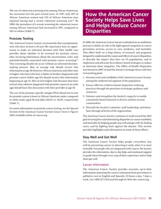 Cancer Facts & Figures for African Americans 2011-2012 19 
The use of colorectal screening tests among African Americans has increased over the past several years. In 1987, only 18% of African American women and 15% of African American men reported having had a recent colorectal screening test.93 By 2008, the prevalence of a recent screening for colorectal cancer among African Americans had increased to 49%, compared to 56% in whites (Table 7). 
Prostate Testing 
The American Cancer Society recommends that asymptomatic men who have at least a 10-year life expectancy have an opportunity to make an informed decision with their health care provider about whether to be screened for prostate cancer, 
after receiving information about the uncertainties, risks, and 
potential benefits associated with prostate cancer screening.94 This screening should not occur without an informed decision- making process. Men at average risk should receive this information at age 50; however, African American and other men at higher risk (men who have a father or brother diagnosed with prostate cancer before age 65) should receive this information beginning at age 45. Men at even higher risk (because they have several close relatives diagnosed with prostate cancer at an early age) should have this discussion with their provider at age 40. 
The use of the prostate-specific antigen (PSA) blood test to test for prostate cancer is lower in African American males, compared to white males aged 50 and older (38.6% vs. 46.6%, respectively) (Table 7). 
For more information on prostate cancer testing, see the Special Section of the American Cancer Society Cancer Facts & Figures 2010, available online at cancer.org. 
How the American Cancer Society Helps Save Lives and Helps Reduce Cancer Disparities 
In 2006, the American Cancer Society embarked on an ambitious journey to define its role in the fight against inequities in cancer prevention services, access to care, incidence, and mortality. This effort built on a long history of research and programs designed to understand the causes and effects of cancer disparities, to describe the impact they have on US populations, and to implement and advocate for evidence-based strategies to reduce or eliminate these inequities. The Office of Health Disparities was formed in 2007 to lead the Society’s strategic focus with four overarching goals: 
1. Increase trust and credibility of the American Cancer Society among the underserved segment of the population. 
2. Ensure effective evidence-based, disparities-reducing practices through the provision of strategic guidance and resources. 
3. Enhance and strengthen the Society’s capacity to enable community-based outreach in diverse and low-income communities. 
4. Diversify the Society’s volunteer, staff, leadership, and donor base through all levels of the organization. 
The American Cancer Society continues to work toward the 2015 goal of saving lives and eliminating disparities in cancer morbidity and mortality by helping people stay well and get well, by finding cures, and by fighting back against the disease. This section 
provides highlights and information on some of these efforts. 
Stay Well and Get Well 
The American Cancer Society helps people everywhere stay well by preventing cancer or detecting it early, when it is most treatable. For people who are diagnosed with cancer, the Society provides the information, day-to-day help, and emotional support to guide them through every step of their experience and to help them get well. 
Cancer Information 
The American Cancer Society provides accurate, up-to-date information spanning the cancer continuum from prevention to palliative care in English and Spanish, 24 hours a day, 7 days a week, via 1-800-227-2345 and through its Web site, cancer.org.  