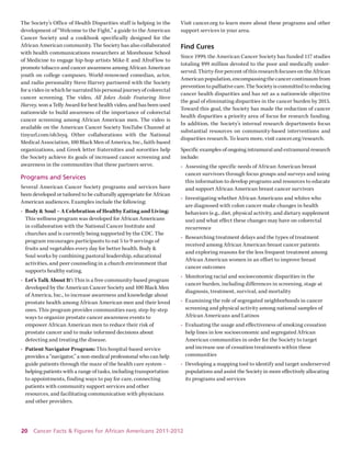 20 Cancer Facts & Figures for African Americans 2011-2012 
The Society’s Office of Health Disparities staff is helping in the development of “Welcome to the Fight,” a guide to the American Cancer Society and a cookbook specifically designed for the African American community. The Society has also collaborated with health communications researchers at Morehouse School of Medicine to engage hip-hop artists Mike-E and AfroFlow to promote tobacco and cancer awareness among African American youth on college campuses. World-renowned comedian, actor, and radio personality Steve Harvey partnered with the Society for a video in which he narrated his personal journey of colorectal cancer screening. The video, All Jokes Aside Featuring Steve Harvey, won a Telly Award for best health video, and has been used nationwide to build awareness of the importance of colorectal cancer screening among African American men. The video is available on the American Cancer Society YouTube Channel at tinyurl.com/oh3syq. Other collaborations with the National Medical Association, 100 Black Men of America, Inc., faith-based organizations, and Greek letter fraternities and sororities help the Society achieve its goals of increased cancer screening and awareness in the communities that these partners serve. 
Programs and Services 
Several American Cancer Society programs and services have been developed or tailored to be culturally appropriate for African American audiences. Examples include the following: 
• Body & Soul – A Celebration of Healthy Eating and Living: This wellness program was developed for African Americans in collaboration with the National Cancer Institute and churches and is currently being supported by the CDC. The program encourages participants to eat 5 to 9 servings of fruits and vegetables every day for better health. Body & Soul works by combining pastoral leadership, educational activities, and peer counseling in a church environment that supports healthy eating. 
• Let’s Talk About It®: This is a free community-based program developed by the American Cancer Society and 100 Black Men of America, Inc., to increase awareness and knowledge about prostate health among African American men and their loved ones. This program provides communities easy, step-by-step ways to organize prostate cancer awareness events to empower African American men to reduce their risk of prostate cancer and to make informed decisions about detecting and treating the disease. 
• Patient Navigator Program: This hospital-based service provides a “navigator,” a non-medical professional who can help guide patients through the maze of the health care system – helping patients with a range of tasks, including transportation to appointments, finding ways to pay for care, connecting patients with community support services and other resources, and facilitating communication with physicians and other providers. 
Visit cancer.org to learn more about these programs and other support services in your area. 
Find Cures 
Since 1999, the American Cancer Society has funded 117 studies totaling $99 million devoted to the poor and medically underserved. Thirty-five percent of this research focuses on the African American population, encompassing the cancer continuum from prevention to palliative care. The Society is committed to reducing cancer health disparities and has set as a nationwide objective the goal of eliminating disparities in the cancer burden by 2015. Toward this goal, the Society has made the reduction of cancer health disparities a priority area of focus for research funding. 
In addition, the Society’s internal research departments focus substantial resources on community-based interventions and disparities research. To learn more, visit cancer.org/research. 
Specific examples of ongoing intramural and extramural research include: 
• Assessing the specific needs of African American breast cancer survivors through focus groups and surveys and using this information to develop programs and resources to educate and support African American breast cancer survivors 
• Investigating whether African Americans and whites who are diagnosed with colon cancer make changes in health behaviors (e.g., diet, physical activity, and dietary supplement use) and what effect these changes may have on colorectal recurrence 
• Researching treatment delays and the types of treatment received among African American breast cancer patients 
and exploring reasons for the less frequent treatment among African American women in an effort to improve breast 
cancer outcomes 
• Monitoring racial and socioeconomic disparities in the cancer burden, including differences in screening, stage at diagnosis, treatment, survival, and mortality 
• Examining the role of segregated neighborhoods in cancer screening and physical activity among national samples of African Americans and Latinos 
• Evaluating the usage and effectiveness of smoking cessation help lines in low socioeconomic and segregated African American communities in order for the Society to target 
and increase use of cessation treatments within these communities 
• Developing a mapping tool to identify and target underserved populations and assist the Society in more effectively allocating its programs and services  
