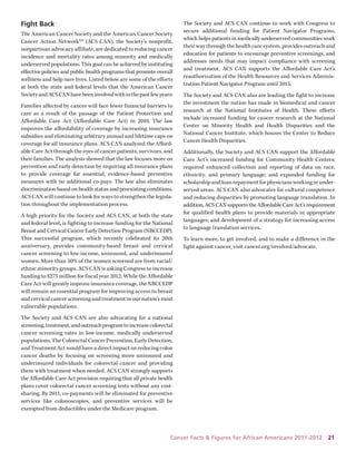 Cancer Facts & Figures for African Americans 2011-2012 21 
Fight Back 
The American Cancer Society and the American Cancer Society Cancer Action NetworkSM (ACS CAN), the Society’s nonprofit, nonpartisan advocacy affiliate, are dedicated to reducing cancer incidence and mortality rates among minority and medically underserved populations. This goal can be achieved by instituting effective policies and public health programs that promote overall wellness and help save lives. Listed below are some of the efforts at both the state and federal levels that the American Cancer Society and ACS CAN have been involved with in the past few years: 
Families affected by cancer will face fewer financial barriers to care as a result of the passage of the Patient Protection and Affordable Care Act (Affordable Care Act) in 2010. The law improves the affordability of coverage by increasing insurance subsidies and eliminating arbitrary annual and lifetime caps on coverage for all insurance plans. ACS CAN analyzed the Affordable Care Act through the eyes of cancer patients, survivors, and their families. The analysis showed that the law focuses more on prevention and early detection by requiring all insurance plans to provide coverage for essential, evidence-based preventive measures with no additional co-pays. The law also eliminates discrimination based on health status and preexisting conditions. ACS CAN will continue to look for ways to strengthen the legislation throughout the implementation process. 
A high priority for the Society and ACS CAN, at both the state and federal level, is fighting to increase funding for the National Breast and Cervical Cancer Early Detection Program (NBCCEDP). This successful program, which recently celebrated its 20th anniversary, provides community-based breast and cervical cancer screening to low-income, uninsured, and underinsured women. More than 50% of the women screened are from racial/ ethnic minority groups. ACS CAN is asking Congress to increase funding to $275 million for fiscal year 2012. While the Affordable Care Act will greatly improve insurance coverage, the NBCCEDP will remain an essential program for improving access to breast and cervical cancer screening and treatment in our nation’s most vulnerable populations. 
The Society and ACS CAN are also advocating for a national screening, treatment, and outreach program to increase colorectal cancer screening rates in low-income, medically underserved populations. The Colorectal Cancer Prevention, Early Detection, and Treatment Act would have a direct impact on reducing colon cancer deaths by focusing on screening more uninsured and underinsured individuals for colorectal cancer and providing them with treatment when needed. ACS CAN strongly supports the Affordable Care Act provision requiring that all private health plans cover colorectal cancer screening tests without any cost- sharing. By 2011, co-payments will be eliminated for preventive services like colonoscopies, and preventive services will be exempted from deductibles under the Medicare program. 
The Society and ACS CAN continue to work with Congress to secure additional funding for Patient Navigator Programs, which helps patients in medically underserved communities work their way through the health care system, provides outreach and education for patients to encourage preventive screenings, and addresses needs that may impact compliance with screening and treatment. ACS CAN supports the Affordable Care Act’s reauthorization of the Health Resources and Services Administration Patient Navigator Program until 2015. 
The Society and ACS CAN also are leading the fight to increase the investment the nation has made in biomedical and cancer research at the National Institutes of Health. These efforts include increased funding for cancer research at the National Center on Minority Health and Health Disparities and the National Cancer Institute, which houses the Center to Reduce Cancer Health Disparities. 
Additionally, the Society and ACS CAN support the Affordable Care Act’s increased funding for Community Health Centers; required enhanced collection and reporting of data on race, 
ethnicity, and primary language; and expanded funding for scholarship and loan repayment for physicians working in underserved areas. ACS CAN also advocates for cultural competence and reducing disparities by promoting language translation. In addition, ACS CAN supports the Affordable Care Act’s requirement for qualified health plans to provide materials in appropriate languages, and development of a strategy for increasing access to language translation services. 
To learn more, to get involved, and to make a difference in the fight against cancer, visit cancer.org/involved/advocate.  
