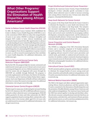 22 Cancer Facts & Figures for African Americans 2011-2012 
What Other Programs/ Organizations Support the Elimination of Health Disparities among African Americans? 
Center to Reduce Cancer Health Disparities (CRCHD) 
In 2001, the National Cancer Institute (NCI) established the 
Center to Reduce Cancer Health Disparities (CRCHD) to serve 
as the cornerstone of NCI’s efforts to reduce the unequal burden of cancer in our nation. CRCHD is working to strengthen and integrate NCI’s studies in basic, clinical, translational, and 
community-based research that offer opportunities to advance our understanding of cancer-related health disparities and ways to effectively address them. The center manages specific programs and grants aimed at examining the diverse aspects of cancer- related disparities. It is also leading NCI’s efforts to train students and investigators from diverse populations to pursue research in cancer, as well as research examining factors that contribute to cancer health disparities. For additional information, visit crchd.cancer.gov. 
National Breast and Cervical Cancer Early Detection Program (NBCCEDP) 
Run by the CDC, this program helps low-income, uninsured, and underinsured women gain access to breast and cervical cancer screening and diagnostic services. Medical assistance and treatment for women who are diagnosed with cancer through the NBCCEDP are available through Medicaid. The program is 
currently implemented in all 50 states, the District of Columbia, 5 US territories, and 12 American Indian/Alaska Native organizations. Each state Department of Health will have information about how to contact the nearest screening center. For additional information, visit cdc.gov/cancer/nbccedp. 
Colorectal Cancer Control Program (CRCCP) 
Thanks in part to many years of advocating for increased funding by ACS CAN volunteers, the CDC in 2009 had sufficient resources to launch a robust colorectal cancer screening program. With $39 million granted to 26 states and tribes nationwide, the CRCCP supports population-based screening efforts and provides early detection tests to low-income adults aged 50 to 64 years who 
are underinsured or uninsured. For additional information, visit cdc.gov/cancer/crccp. 
Project Brotherhood Colorectal Cancer Prevention 
Funded by the American Cancer Society, Project Brotherhood developed a 12-hour culturally specific curriculum to train 
barbers about colorectal cancer in order to increase screening rates among African American men. To learn more about this program, visit projectbrotherhood.net. 
Deep South Network for Cancer Control 
The purpose of the Deep South Network for Cancer Control is to eliminate the disparity in cancer death rates between African Americans and whites in the Deep South. This initiative has increased mammography screening in Mississippi and Alabama and is working toward reducing racial disparities in breast and cervical cancer mortality by encouraging coalition development, community empowerment, and the utilization of community health advisors. To learn more about this program, visit mhrc.dopm.uab.edu/research/deepsouth. 
Cancer Prevention and Control Research 
Network (CPCRN) 
The CPCRN is a subgroup of the CDC’s Prevention Research Centers and is currently comprised of 10 funded academic research institutions. The network provides an infrastructure for applying relevant research to local cancer prevention and control needs, particularly in underserved and minority communities. Its members conduct community-based participatory cancer research across its 10 network centers, crossing academic affiliations and geographic boundaries. For additional information, visit cpcrn.org. 
Intercultural Cancer Council (ICC) 
The ICC promotes policies, programs, partnerships, and research to eliminate the unequal burden of cancer among racial and 
ethnic minorities and medically underserved populations in the US and its associated territories. For additional information, visit iccnetwork.org. 
National Medical Association (NMA) 
The NMA is the largest and oldest national organization representing African American physicians and their patients in the US and is committed to the elimination of health disparities and the promotion of healthy lifestyles among African Americans and other underserved populations. The American Cancer Society and the NMA have joined together to develop and distribute culturally relevant consumer and professional materials that focus on the prevention, early detection, and treatment of breast, prostate, and colorectal cancers, as well as nutrition and physical activity. For additional information, visit nmanet.org.  