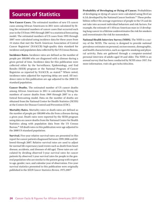 24 Cancer Facts & Figures for African Americans 2011-2012 
Sources of Statistics 
New Cancer Cases. The estimated numbers of new US cancer cases among African Americans in 2011 were calculated by fitting the estimated numbers of cancer cases that occurred each year in the US from 1995 through 2007 to a statistical forecasting model. The estimated numbers of US cases from 1995 through 2007 were calculated using incidence data for these years from 44 states that met the North American Association of Central Cancer Registries’ (NAACCR) high-quality data standard for incidence and population data collected by the US Census Bureau. 
Incidence Rates. Incidence rates are defined as the number of people per 100,000 who are diagnosed with a disease during a given period of time. Incidence data for this publication were collected either by the Surveillance, Epidemiology, and End Results (SEER) program or the National Program of Cancer 
Registries as reported by NAACCR, as stated.95 Where noted, incidence rates adjusted for reporting delay are used. All incidence rates in this publication are age adjusted to the 2000 US standard population. 
Cancer Deaths. The estimated number of US cancer deaths among African Americans in 2011 is calculated by fitting the numbers of cancer deaths from 1969 through 2007 to a statistical forecasting model. Data on the number of deaths are obtained from the National Center for Health Statistics (NCHS) at the Centers for Disease Control and Prevention (CDC). 
Mortality Rates. Mortality rates or death rates are defined as the number of people per 100,000 who die from a disease during a given year. Death rates were reported by the SEER program using data on cancer deaths from the National Center for Health Statistics along with population data from the US Census Bureau.96 All death rates in this publication were age adjusted to the 2000 US standard population. 
Survival. Five-year relative survival rates are presented in this report for cancer patients diagnosed between 1999-2006 and followed through 2007. Relative survival rates are used to adjust for normal life expectancy (and events such as death from heart disease, accidents, and diseases of old age). These rates are calculated by dividing observed 5-year survival rates for cancer patients by observed 5-year survival rates for people in the general population who are similar to the patient group with respect to age, gender, race, and calendar year of observation. Five-year survival statistics presented in this publication were originally published in the SEER Cancer Statistics Review, 1975-2007.4 
Probability of Developing or Dying of Cancer. Probabilities of developing or dying of cancer were calculated using DevCan 6.5.0, developed by the National Cancer Institute.97 These probabilities reflect the average experience of people in the US and do not take into account individual behaviors and risk factors. For example, the estimate of 1 African American man in 13 developing lung cancer in a lifetime underestimates the risk for smokers and overestimates the risk for nonsmokers. 
National Health Interview Survey (NHIS). The NHIS is a survey of the NCHS. The survey is designed to provide national prevalence estimates on personal, socioeconomic, demographic, and health characteristics, such as cigarette smoking and physical activity. Data are gathered through a computer-assisted personal interview of adults aged 18 and older. The NHIS is an annual survey that has been conducted by NCHS since 1957. For more information, visit cdc.gov/nchs/nhis.htm.  