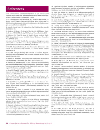 26 Cancer Facts & Figures for African Americans 2011-2012 
References 
1. US Census Bureau. U.S. Interim Projections by Age, Sex, Race, and Hispanic Origin: 2000-2050, Detailed data files. http://www.census.gov/ ipc/www/usinterimproj/. Accessed July 8, 2010. 
2. US Census Bureau. Table B02009: BLACK OR AFRICAN AMERICAN ALONE OR IN COMBINATION WITH ONE OR MORE OTHER RACES. 2008 American Community Survey 1-Year Estimates. factfinder.census. gov. Accessed September 23, 2010. 
3. Arias E. United States life tables, 2006. Natl Vital Stat Rep. June 28 2010;58(21):1-40. 
4. Altekruse SF, Kosary CL, Krapcho M, et al., eds. SEER Cancer Statistics Review, 1975-2007. Bethesda, MD: National Cancer Institute; 2010. 
5. Delancey JOL, Thun MJ, Jemal A, Ward E. Recent trends in Black- White disparities in cancer mortality. Cancer Epidemiol Biomarkers Prev. 2008;17(11):1-5. 
6. Jemal A, Center MM, Ward E. The convergence of lung cancer rates between blacks and whites under the age of 40, United States. Cancer Epidemiol Biomarkers Prev. Dec 2009;18(12):3349-3352. 
7. Ward E, Halpern M, Schrag N, et al. Association of insurance with cancer care utilization and outcomes. CA Cancer J Clin. Jan-Feb 2008;58(1):9-31. 
8. Bach PB, Schrag D, Brawley OW, Galaznik A, Yakren S, Begg CB. Survival of blacks and whites after a cancer diagnosis. JAMA. Apr 24 2002;287(16):2106-2113. 
9. Shavers VL, Brown ML. Racial and ethnic disparities in the receipt of cancer treatment. J Natl Cancer Inst. Mar 6 2002;94(5):334-357. 
10. Smedley BD, Stith AY, Nelson AR, eds. Committee on Understanding and Eliminating Racial and Ethnic Disparities in Health Care. Unequal treatment: confronting racial and ethnic disparities in health care. Washington, DC: National Academy Press; 2002. 
11. Jemal A, Clegg LX, Ward E, et al. Annual report to the nation on the status of cancer, 1975-2001, with a special feature regarding survival. Cancer. Jul 1 2004;101(1):3-27. 
12. Carey LA, Perou CM, Livasy CA, et al. Race, breast cancer subtypes, and survival in the Carolina Breast Cancer Study. JAMA. Jun 7 2006;295(21):2492-2502. 
13. Li CI, Malone KE, Daling JR. Differences in breast cancer hormone receptor status and histology by race and ethnicity among women 50 years of age and older. Cancer Epidemiol Biomarkers Prev. Jul 2002;11(7):601-607. 
14. Chlebowski RT, Chen Z, Anderson GL, et al. Ethnicity and breast cancer: factors influencing differences in incidence and outcome. J Natl Cancer Inst. Mar 16 2005;97(6):439-448. 
15. Irvin WJ, Jr., Carey LA. What is triple-negative breast cancer? Eur J Cancer. Dec 2008;44(18):2799-2805. 
16. Berry DA, Cronin KA, Plevritis SK, et al. Effect of screening and adjuvant therapy on mortality from breast cancer. N Engl J Med. Oct 27 2005;353(17):1784-1792. 
17. Menashe I, Anderson WF, Jatoi I, Rosenberg PS. Underlying causes of the black-white racial disparity in breast cancer mortality: a population- based analysis. J Natl Cancer Inst. Jul 15 2009;101(14):993-1000. 
18. Komenaka IK, Martinez ME, Pennington RE, Jr., et al. Race and ethnicity and breast cancer outcomes in an underinsured population. J Natl Cancer Inst. Aug 4 2010;102(15):1178-1187. 
19. Taplin SH, Ichikawa L, Yood MU, et al. Reason for late-stage breast cancer: absence of screening or detection, or breakdown in follow-up? J Natl Cancer Inst. Oct 20 2004;96(20):1518-1527. 
20. Hahn KM, Bondy ML, Selvan M, et al. Factors associated with advanced disease stage at diagnosis in a population-based study of patients with newly diagnosed breast cancer. Am J Epidemiol. Nov 1 2007;166(9):1035-1044. 
21. Smith-Bindman R, Miglioretti DL, Lurie N, et al. Does utilization of screening mammography explain racial and ethnic differences in breast cancer? Ann Intern Med. Apr 18 2006;144(8):541-553. 
22. Lund MJ, Brawley OP, Ward KC, Young JL, Gabram SS, Eley JW. Parity and disparity in first course treatment of invasive breast cancer. Breast Cancer Res Treat. Jun 2008;109(3):545-557. 
23. Edwards BK, Brown ML, Wingo PA, et al. Annual report to the nation on the status of cancer, 1975-2002, featuring population-based trends in cancer treatment. J Natl Cancer Inst. Oct 5 2005;97(19):1407-1427. 
24. Smith GL, Shih YC, Xu Y, et al. Racial disparities in the use of radiotherapy after breast-conserving surgery: a national Medicare study. Cancer. Feb 1 2010;116(3):734-741. 
25. Elledge RM, Clark GM, Chamness GC, Osborne CK. Tumor biologic factors and breast cancer prognosis among white, Hispanic, and black women in the United States. J Natl Cancer Inst. May 4 1994;86(9):705-712. 
26. Setiawan VW, Monroe KR, Wilkens LR, Kolonel LN, Pike MC, Henderson BE. Breast cancer risk factors defined by estrogen and progesterone receptor status: the multiethnic cohort study. Am J Epidemiol. May 15 2009;169(10):1251-1259. 
27. Gordon NH. Socioeconomic factors and breast cancer in black and white Americans. Cancer Metastasis Rev. Mar 2003;22(1):55-65. 
28. Bradley CJ, Given CW, Roberts C. Race, socioeconomic status, and breast cancer treatment and survival. J Natl Cancer Inst. Apr 3 2002;94(7):490-496. 
29. Thomson CS, Hole DJ, Twelves CJ, Brewster DH, Black RJ. Prognostic factors in women with breast cancer: distribution by socioeconomic status and effect on differences in survival. J Epidemiol Community Health. May 2001;55(5):308-315. 
30. Saslow D, Castle PE, Cox JT, et al. American Cancer Society Guideline for human papillomavirus (HPV) vaccine use to prevent cervical cancer and its precursors. CA Cancer J Clin. Jan-Feb 2007;57(1):7-28. 
31. Wang SS, Sherman ME, Hildesheim A, Lacey JV, Jr., Devesa S. Cervical adenocarcinoma and squamous cell carcinoma incidence trends among white women and black women in the United States for 1976- 2000. Cancer. Mar 1 2004;100(5):1035-1044. 
32. Mandelblatt J, Andrews H, Kerner J, Zauber A, Burnett W. Determinants of late stage diagnosis of breast and cervical cancer: the impact of age, race, social class, and hospital type. Am J Public Health. May 1991;81(5):646-649. 
33. Cardin VA, Grimes RM, Jiang ZD, Pomeroy N, Harrell L, Cano P. Low-income minority women at risk for cervical cancer: a process to improve adherence to follow-up recommendations. Public Health Rep. Nov-Dec 2001;116(6):608-616. 
34. Wolin KY, Yan Y, Colditz GA, Lee IM. Physical activity and colon cancer prevention: a meta-analysis. Br J Cancer. Feb 24 2009;100(4):611- 616. 
35. Howard RA, Freedman DM, Park Y, Hollenbeck A, Schatzkin A, Leitzmann MF. Physical activity, sedentary behavior, and the risk of colon and rectal cancer in the NIH-AARP Diet and Health Study. Cancer Causes Control. Nov 2008;19(9):939-953.  