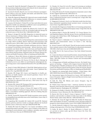 Cancer Facts & Figures for African Americans 2011-2012 27 
36. Samad AK, Taylor RS, Marshall T, Chapman MA. A meta-analysis of the association of physical activity with reduced risk of colorectal cancer. Colorectal Dis. May 2005;7(3):204-213. 
37. Secretan B, Straif K, Baan R, et al. A review of human carcinogens– Part E: tobacco, areca nut, alcohol, coal smoke, and salted fish. Lancet Oncol. Nov 2009;10(11):1033-1034. 
38. Polite BN, Dignam JJ, Olopade OI. Colorectal cancer model of health disparities: understanding mortality differences in minority populations. J Clin Oncol. May 10 2006;24(14):2179-2187. 
39. Laiyemo AO, Doubeni C, Pinsky PF, et al. Race and colorectal cancer disparities: health-care utilization vs different cancer susceptibilities. J Natl Cancer Inst. Apr 21 2010;102(8):538-546. 
40. Potosky AL, Harlan LC, Kaplan RS, Johnson KA, Lynch CF. Age, sex, and racial differences in the use of standard adjuvant therapy for colorectal cancer. J Clin Oncol. Mar 1 2002;20(5):1192-1202. 
41. Dimou A, Syrigos KN, Saif MW. Disparities in colorectal cancer in African-Americans vs Whites: before and after diagnosis. World J Gastroenterol. Aug 14 2009;15(30):3734-3743. 
42. White A, Liu CC, Xia R, et al. Racial disparities and treatment trends in a large cohort of elderly African Americans and Caucasians with colorectal cancer, 1991 to 2002. Cancer. Dec 15 2008;113(12):3400-3409. 
43. United States Department of Health and Human Services. Tobacco use among US racial/ethnic minority groups – African Americans, American Indians and Alaska Natives, Asian Americans and Pacific Islanders, and Hispanics: a report of the Surgeon General. Atlanta: Centers for Disease Control and Prevention, National Center for Chronic Disease Prevention and Health Promotion, Office on Smoking and Health;1998. 
44. Anderson C, Burns DM. Patterns of adolescent smoking initiation rates by ethnicity and sex. Tob Control. 2000;9 Suppl 2:II4-8. 
45. Mulligan CR, Meram AD, Proctor CD, Wu H, Zhu K, Marrogi AJ. Unlimited access to care: effect on racial disparity and prognostic factors in lung cancer. Cancer Epidemiol Biomarkers Prev. Jan 2006;15(1):25- 31. 
46. Jemal A, Center MM, DeSantis C, Ward EM. Global patterns of cancer incidence and mortality rates and trends. Cancer Epidemiol Biomarkers Prev. Aug 2010;19(8):1893-1907. 
47. Brawley OW, Berger MZ. Cancer and disparities in health: perspectives on health statistics and research questions. Cancer. Oct 1 2008;113(7 Suppl):1744-1754. 
48. Albano JD, Ward E, Jemal A, et al. Cancer mortality in the United States by education level and race. J Natl Cancer Inst. Sep 19 2007;99(18):1384-1394. 
49. Brawley OW, Ankerst DP, Thompson IM. Screening for prostate cancer. CA Cancer J Clin. Jul-Aug 2009;59(4):264-273. 
50. Etzioni R, Gulati R, Falcon S, Penson DF. Impact of PSA screening on the incidence of advanced stage prostate cancer in the United States: a surveillance modeling approach. Med Decis Making. May-Jun 2008;28(3):323-331. 
51. Chu KC, Tarone RE, Freeman HP. Trends in prostate cancer mortality among black men and white men in the United States. Cancer. Mar 15 2003;97(6):1507-1516. 
52. Cooperberg MR, Grossfeld GD, Lubeck DP, Carroll PR. National practice patterns and time trends in androgen ablation for localized prostate cancer. J Natl Cancer Inst. Jul 2 2003;95(13):981-989. 
53. Hankey BF, Feuer EJ, Clegg LX, et al. Cancer surveillance series: interpreting trends in prostate cancer--part I: Evidence of the effects of screening in recent prostate cancer incidence, mortality, and survival rates. J Natl Cancer Inst. Jun 16 1999;91(12):1017-1024. 
54. Potosky AL, Feuer EJ, Levin DL. Impact of screening on incidence and mortality of prostate cancer in the United States. Epidemiol Rev. 2001;23(1):181-186. 
55. Hsing AW, Devesa SS. Trends and patterns of prostate cancer: what do they suggest? Epidemiol Rev. 2001;23(1):3-13. 
56. Andriole GL, Crawford ED, Grubb RL, 3rd, et al. Mortality results from a randomized prostate-cancer screening trial. N Engl J Med. Mar 26 2009;360(13):1310-1319. 
57. Hugosson J, Carlsson S, Aus G, et al. Mortality results from the Goteborg randomised population-based prostate-cancer screening trial. Lancet Oncol. Aug 2010;11(8):725-732. 
58. Schroder FH, Hugosson J, Roobol MJ, et al. Screening and prostate- cancer mortality in a randomized European study. N Engl J Med. Mar 26 2009;360(13):1320-1328. 
59. DeNavas-Walt C, Proctor BD, Smith JC. U.S. Census Bureau, Current Population Reports, P60-236, Income, Poverty, and Health Insurance Coverage in the United States: 2008. Washington, DC: U.S. Government Printing Office; 2009. 
60. Ward E, Jemal A, Cokkinides V, et al. Cancer disparities by race/ ethnicity and socioeconomic status. CA Cancer J Clin. Mar-Apr 2004;54(2):78-93. 
61. Kinsey T, Jemal A, Liff J, Ward E, Thun M. Secular trends in mortality from common cancers in the United States by educational attainment, 1993-2001. J Natl Cancer Inst. Jul 16 2008;100(14):1003-1012. 
62. Doll R, Peto R. The Causes of Cancer. New York: Oxford University Press; 1981. 
63. Centers for Disease Control and Prevention. Annual Smoking-Attributable Mortality, Years of Potential Life Lost, and Economic Costs-United States, 1995-1999: Centers for Disease Control and Prevention;2002. 51(14): 300-303. 
64. US Department of Health and Human Services. The Health Consequences of Smoking – A Report of the Surgeon General. Rockville, MD: US Department of Health and Human Services, Public Health Service, Centers for Disease Control and Prevention, Center for Chronic Disease Prevention and Health Promotion, Office on Smoking and Health;2004. 
65. Cigarette use among high school students - United States, 1991- 2009. MMWR Morb Mortal Wkly Rep. Jul 9 2010;59(26):797-801. 
66. International Agency for Research on Cancer. IARC Handbooks of Cancer Prevention. Volume 6: Weight Control and Physical Activity. Lyon, France: IARC Press; 2002. 
67. Calle EE, Thun MJ. Obesity and cancer. Oncogene. Aug 23 2004;23(38):6365-6378. 
68. World Cancer Research Fund / American Institute for Cancer Research. Food, Nutrition, Physical Activity, and the Prevention of Cancer: a Global Perspective. Washington, DC: AICR;2007. 
69. Benjamin M, Reddy S, Brawley OW. Myeloma and race: a review of the literature. Cancer Metastasis Rev. Mar 2003;22(1):87-93. 
70. Reeves GK, Pirie K, Beral V, Green J, Spencer E, Bull D. Cancer incidence and mortality in relation to body mass index in the Million Women Study: cohort study. BMJ. Dec 1 2007;335(7630):1134. 
71. Renehan AG, Tyson M, Egger M, Heller RF, Zwahlen M. Body-mass index and incidence of cancer: a systematic review and meta-analysis of prospective observational studies. Lancet. Feb 16 2008;371(9612):569-578. 
72. Wei EK, Wolin KY, Colditz GA. Time course of risk factors in cancer etiology and progression. J Clin Oncol. Sep 10 2010;28(26):4052-4057. 
73. Sarker M, Jatoi I, Becher H. Racial differences in breast cancer survival in women under age 60. Breast Cancer Res Treat. Nov 2007;106(1):135-141.  