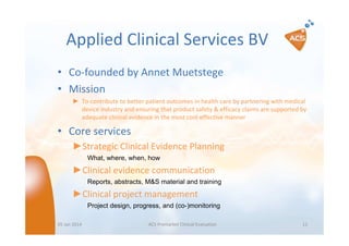 Applied Clinical Services BV
• Co-founded by Annet Muetstege
• Mission
► To contribute to better patient outcomes in health care by partnering with medical
device industry and ensuring that product safety & efficacy claims are supported by
adequate clinical evidence in the most cost-effective manner

• Core services
►Strategic Clinical Evidence Planning
What, where, when, how

►Clinical evidence communication
Reports, abstracts, M&S material and training

►Clinical project management
Project design, progress, and (co-)monitoring
05 Jan 2014

ACS Premarket Clinical Evaluation

11

 