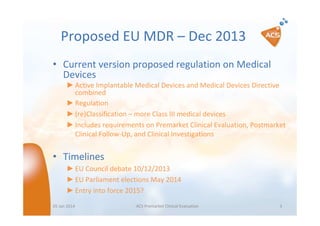 Proposed EU MDR – Dec 2013
• Current version proposed regulation on Medical
Devices
► Active Implantable Medical Devices and Medical Devices Directive
combined
► Regulation
► (re)Classification – more Class III medical devices
► Includes requirements on Premarket Clinical Evaluation, Postmarket
Clinical Follow-Up, and Clinical Investigations

• Timelines
► EU Council debate 10/12/2013
► EU Parliament elections May 2014
► Entry into force 2015?
05 Jan 2014

ACS Premarket Clinical Evaluation

3

 