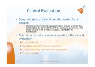 Clinical Evaluation
• Demonstration of clinical benefit needed for all
devices:
″ ‘clinical evaluation’ means the assessment and analysis of clinical data
pertaining to a device in order to verify the safety and, performance and
clinical benefits of the device when used as intended by the
manufacturer.

• Main drivers clinical evidence needs for the clinical
evaluation
►Class of device
►Available relevant clinical evidence
►Claims including the intended population
►Primary market
05 Jan 2014

ACS Premarket Clinical Evaluation

4

 