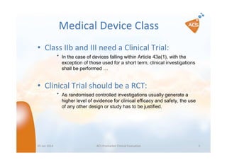 Medical Device Class
• Class IIb and III need a Clinical Trial:
″ In the case of devices falling within Article 43a(1), with the
exception of those used for a short term, clinical investigations
shall be performed …

• Clinical Trial should be a RCT:
″ As randomised controlled investigations usually generate a
higher level of evidence for clinical efficacy and safety, the use
of any other design or study has to be justified.

05 Jan 2014

ACS Premarket Clinical Evaluation

5

 